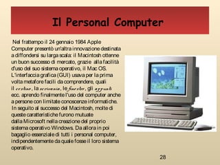 28
Nel frattempo il 24 gennaio 1984 Apple
Computer presentò un'altrainnovazionedestinata
adiffondersi su largascala: il Macintosh ottenne
un buon successo di mercato, grazie allafacilità
d'uso del suo sistemaoperativo, il Mac OS.
L'interfacciagrafica(GUI) usavaper laprima
volta metafore facili dacomprendere, quali
il cestino , la scrivania, le finestre, gli appunti
ecc. aprendo finalmentel'uso del computer anche
apersonecon limitateconoscenzeinformatiche.
In seguito al successo del Macintosh, moltedi
questecaratteristichefurono mutuate
dalla Microsoft nellacreazionedel proprio
sistemaoperativo Windows. Daallorain poi
bagaglio essenzialedi tutti i personal computer,
indipendentementedaqualefosseil loro sistema
operativo.
Il Personal Computer
 