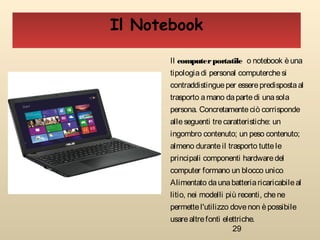29
Il Notebook
Il computerportatile o notebook èuna
tipologiadi personal computerchesi
contraddistingueper esserepredispostaal
trasporto amano dapartedi unasola
persona. Concretamenteciò corrisponde
alleseguenti trecaratteristiche: un
ingombro contenuto; un peso contenuto;
almeno duranteil trasporto tuttele
principali componenti hardwaredel
computer formano un blocco unico.
Alimentato daunabatteriaricaricabileal
litio, nei modelli più recenti, chene
permettel'utilizzo dovenon èpossibile
usarealtrefonti elettriche.
 
