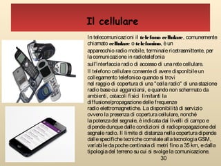 30
In telecomunicazioni il telefono cellulare, comunemente
chiamato cellulare o telefonino, èun
apparecchio radio mobile, terminale ricetrasmittente, per
lacomunicazionein radiotelefonia
sull'interfaccia radio di accesso di una retecellulare.
Il telefono cellulareconsentedi averedisponibileun
collegamento telefonico quando si trovi
nel raggio di coperturadi una"cellaradio" di unastazione
radio basecui agganciarsi, equando non schermato da
ambienti, ostacoli fisici limitanti la
diffusione/propagazionedelle frequenze
radio elettromagnetiche. Ladisponibilitàdi servizio
ovvero lapresenzadi coperturacellulare, nonché
la potenza del segnale, èindicatadai livelli di campo e
dipendedunquedallecondizioni di radiopropagazionedel
segnaleradio. Il limitedi distanzanellacoperturadipende
dallespecifichetecnichecorrelateallatecnologia GSM,
variabiledapochecentinaiadi metri fino a35 km, edalla
tipologiadel terreno su cui si svolgelacomunicazione.
Il cellulare
 