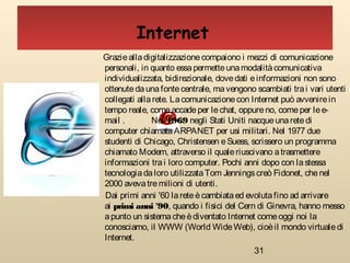 31
Graziealladigitalizzazionecompaiono i mezzi di comunicazione
personali, in quanto essapermetteunamodalitàcomunicativa
individualizzata, bidirezionale, dovedati einformazioni non sono
ottenutedaunafontecentrale, mavengono scambiati trai vari utenti
collegati allarete. Lacomunicazionecon Internet può avvenirein
tempo reale, comeaccadeper lechat, oppureno, comeper lee-
mail . Nel 1969 negli Stati Uniti nacqueunaretedi
computer chiamataARPANET per usi militari. Nel 1977 due
studenti di Chicago, Christensen eSuess, scrissero un programma
chiamato Modem, attraverso il qualeriuscivano atrasmettere
informazioni trai loro computer. Pochi anni dopo con lastessa
tecnologiadaloro utilizzataTom Jenningscreò Fidonet, chenel
2000 avevatremilioni di utenti.
Dai primi anni '60 lareteècambiataed evolutafino ad arrivare
ai primi anni '90, quando i fisici del Cern di Ginevra, hanno messo
apunto un sistemacheèdiventato Internet comeoggi noi la
conosciamo, il WWW (World WideWeb), cioèil mondo virtualedi
Internet.
Internet
 