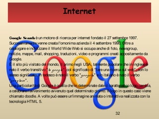 32
Internet
Google Search èun motoredi ricerca per internet fondato il 27 settembre 1997.
Successivamentevennecreatal'omonimaazienda il 4 settembre 1998. Oltrea
catalogareeindicizzareil World WideWeb si occupaanchedi foto, newsgroup,
notizie, mappe, mail, shopping, traduzioni, video eprogrammi creati appositamenteda
Google.
È il sito più visitato del mondo, il primo negli USA, talmentepopolarechein inglese è
nato il verbo transitivo "to go o gle", col significato di "fareunaricercasul web"; con lo
stesso significato, in tedesco ènato il verbo "go o geln" ein italiano ènato il verbo
"go o glare".
Unaparticolaritàdi Googleèquellachein determinatedateil caratteristico logo cambia,
acelebrarel'avvenimento avvenuto quel determinato giorno. Il logo in questo caso viene
chiamato doodle. A voltepuò essereun'immagineanimatao interattivarealizzatacon la
tecnologia HTML 5.
 