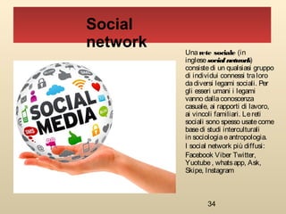 34
Social
network Una rete sociale (in
inglese socialnetwork)
consistedi un qualsiasi gruppo
di individui connessi traloro
dadiversi legami sociali. Per
gli esseri umani i legami
vanno dallaconoscenza
casuale, ai rapporti di lavoro,
ai vincoli familiari. Lereti
sociali sono spesso usatecome
basedi studi interculturali
in sociologiaeantropologia.
I social network più diffusi:
Facebook Viber Twitter,
Yuotube, whatsapp, Ask,
Skipe, Instagram
 
