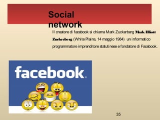 35
Il creatoredi facebook si chiamaMark Zuckerberg Mark Elliott
Zuckerberg (WhitePlains, 14 maggio 1984)  un informatico
programmatoreimprenditorestatutineseefondatoredi Facebook.
Social
network
 