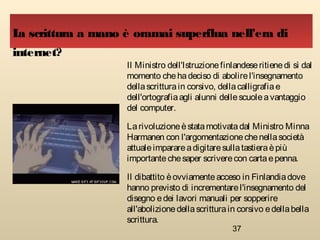 37
Il Ministro dell'Istruzionefinlandeseritienedi sì dal
momento chehadeciso di abolirel'insegnamento
dellascritturain corsivo, dellacalligrafiae
dell'ortografiaagli alunni dellescuoleavantaggio
del computer.
Larivoluzioneèstatamotivatadal Ministro Minna
Harmanen con l'argomentazionechenellasocietà
attualeimparareadigitaresullatastieraèpiù
importantechesaper scriverecon cartaepenna.
Il dibattito èovviamenteacceso in Finlandiadove
hanno previsto di incrementarel'insegnamento del
disegno edei lavori manuali per sopperire
all'abolizionedellascritturain corsivo edellabella
scrittura.
La scrittura a mano è oramai superflua nell'era di
internet?
 