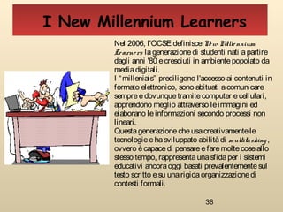38
Nel 2006, l'OCSE definisceNew Millennium
Learners lagenerazionedi studenti nati apartire
dagli anni '80 ecresciuti in ambientepopolato da
mediadigitali.
I “millenials” prediligono l'accesso ai contenuti in
formato elettronico, sono abituati acomunicare
sempreedovunquetramitecomputer ecellulari,
apprendono meglio attraverso leimmagini ed
elaborano leinformazioni secondo processi non
lineari.
Questagenerazionecheusacreativamentele
tecnologieehasviluppato abilitàdi multitasking,
ovvero ècapacedi pensareefaremoltecoseallo
stesso tempo, rappresentaunasfidaper i sistemi
educativi ancoraoggi basati prevalentementesul
testo scritto esu unarigidaorganizzazionedi
contesti formali.
I New Millennium Learners
 