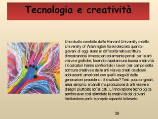 39
Uno studio condotto dallaHarvard University edalla
University of Washington haevidenziato quanto i
giovani di oggi siano in difficoltànellascrittura
dimostrandosi inveceparticolarmenteportati per learti
visiveegrafiche, facendo trapelareunabuonacreatività.
I ricercatori hanno confrontato i lavori (nel campo della
scritturacreativaedellearti visive) creati daalcuni
adolescenti americani con quelli eseguiti dalle
generazioni precedenti: il risultato? Testi poco originali,
assai semplici ebanali maproduzionedi arti visivee
disegni piuttosto sofisticati. L'innovazionetecnologica
sembraaver così stimolato lacreativitàdei giovani
limitandoneperò lepropriecapacitàletterarie.
Tecnologia e creatività
 