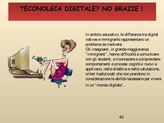 40
In ambito educativo, ledifferenzetradigital
nativeseimmigrantsrappresentano un
problemadarisolvere:
Gli insegnanti, in grandemaggioranza
“immigranti”, hanno difficoltàacomunicare
con gli studenti, ariconoscereecomprendere
comportamenti eprocessi cognitivi nuovi e
applicano, nelladidatticaenellavalutazione,
criteri tradizionali chenon prendono in
considerazioneleabilitànecessarieper vivere
in un “mondo digitale”.
TECONOLGIA DIGITALE? NO GRAZIE !
 