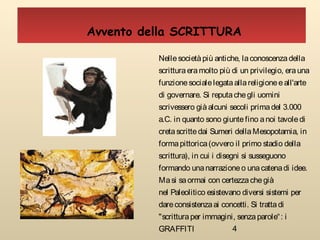 4
Nellesocietàpiù antiche, laconoscenzadella
scritturaeramolto più di un privilegio, erauna
funzionesocialelegataallareligioneeall'arte
di governare. Si reputachegli uomini
scrivessero giàalcuni secoli primadel 3.000
a.C. in quanto sono giuntefino anoi tavoledi
cretascrittedai Sumeri dellaMesopotamia, in
formapittorica(ovvero il primo stadio della
scrittura), in cui i disegni si susseguono
formando unanarrazioneo unacatenadi idee.
Masi saormai con certezzachegià
nel Paleolitico esistevano diversi sistemi per
dareconsistenzaai concetti. Si trattadi
"scritturaper immagini, senzaparole“: i
GRAFFITI
Avvento della SCRITTURA
 