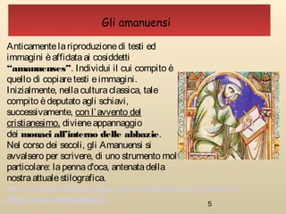5
Gli amanuensi
Anticamentelariproduzionedi testi ed
immagini èaffidataai cosiddetti
“amanuenses”. Individui il cui compito è
quello di copiaretesti eimmagini.
Inizialmente, nellaculturaclassica, tale
compito èdeputato agli schiavi,
successivamente, con l’avvento del
cristianesimo, divieneappannaggio
dei monaci all’interno delle abbazie.
Nel corso dei secoli, gli Amanuensi si
avvalsero per scrivere, di uno strumento molto
particolare: lapennad'oca, antenatadella
nostraattualestilografica.
http://www.amanuense.it/
http://www.italiamedievale.org/sito_acim/contributi/strumenti_scrittori.html
 