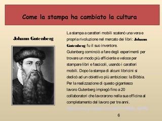 6
Come la stampa ha cambiato la cultura
Johann Gutenberg
Lastampaacaratteri mobili scatenò unaverae
propriarivoluzionenel mercato dei libri: Johann
Gutenberg fu il suo inventore.
Gutenberg cominciò afaredegli esperimenti per
trovareun modo più efficienteeveloceper
stamparelibri efascicoli, usando i caratteri
mobili. Dopo lastampadi alcuni libricini si
dedicò ad un obiettivo più ambizioso: laBibbia.
Per larealizzazionedi questo gigantesco
lavoro Gutenberg impiegò fino a20
collaboratori chelavorarono nellasuaofficinaal
completamento del lavoro per treanni.
https://www.youtube.com/watch?v=s8I8y_egHRc
 