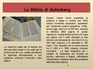 7
Quando l'opera venne presentata al
pubblico e messa in vendita (nel 1455)
suscitò immediato entusiasmo, soprattutto
per l'eccellente qualità tipografica. Infatti,
ancora oggi, dopo più di 500 anni, stupisce
la bellezza delle pagine di questo
capolavoro. Questa Bibbia scritta a 42 righe
per pagina, con il testo stampato su due
colonne, era composta da due volumi di ca.
300 fogli ciascuno e fu stampata in 180
copie. I libri stampati con la nuova tecnica
tra il 1453 e il 1500 vengono chiamati
incunaboli. La lega tipografica per i
caratteri di Gutenberg era formata da
piombo, antimonio e stagno, raffreddava
velocemente e resisteva bene alla pressione
esercitatadallastampa.
La Bibbia di Gutenberg
La macchina usata per la stampa era
derivata dalle presse a vite usate per la
produzione del vino: questo permetteva
di applicare efficacemente e con
pressione uniforme l'inchiostro sulla
pagina.
https://www.youtube.com/watch?v=g6-RLR2e1aE
 