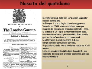 9
In Inghilterranel 1650 con la“London Gazzette”In Inghilterranel 1650 con la“London Gazzette”
nasceil quotidiano.nasceil quotidiano.
In Europa, il primo foglio di notizieapparveaIn Europa, il primo foglio di notizieapparvea
Venezianel 1563. Venivaredatto amano perVenezianel 1563. Venivaredatto amano per
incarico del governo ed erapubblicato tutti i mesi.incarico del governo ed erapubblicato tutti i mesi.
Si trattavadi un foglio d'informazioneufficiale,Si trattavadi un foglio d'informazioneufficiale,
contenentenotiziesul governo dello Stato esullecontenentenotiziesul governo dello Stato esulle
guerrechelaSerenissimaconducevanelguerrechelaSerenissimaconducevanel
Mediterraneo. Lenotizieerano distinteMediterraneo. Lenotizieerano distinte
semplicementeper luogo eper data.semplicementeper luogo eper data.
Il quotidiano, nellaformamoderna, nascenel XVIIIl quotidiano, nellaformamoderna, nascenel XVII
secolo.secolo.
Letto principalmentedalleclassi benestanti, eraLetto principalmentedalleclassi benestanti, era
costituito danotiziedi cronaca, economia, politicacostituito danotiziedi cronaca, economia, politica
internaed estera.internaed estera.
Nascita del quotidiano
https://www.youtube.com/watch?v=z9qpaWT2u7U
 