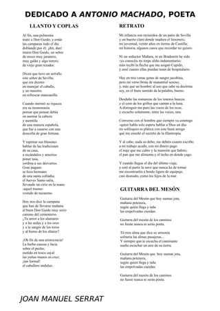 DEDICADO A ANTONIO MACHADO, POETA
    LLANTO Y COPLAS            RETRATO
Al fin, una pulmonía           Mi infancia son recuerdos de un patio de Sevilla
mató a Don Guido, y están      y un huerto claro donde madura el limonero;
las campanas todo el día       mi juventud, veinte años en tierras de Castilla;
doblando por él: ¡din, dan!    mi historia, algunos casos que recordar no quiero.
murió Don Guido, un señor
de mozo muy jaranero,          Ni un seductor Mañara, ni un Bradomín he sido
muy galán y algo torero;       -ya conocéis mi torpe aliño indumentario-
de viejo gran rezador.         más recibí la flecha que me asignó Cupido,
                               y amé cuanto ellas puedan tener de hospitalario.
Dicen que tuvo un serrallo
este señor de Sevilla;         Hay en mis venas gotas de sangre jacobina,
que era diestro                pero mi verso brota de manantial sereno;
en manejar el caballo,         y, más que un hombre al uso que sabe su doctrina
y un maestro                   soy, en el buen sentido de la palabra, bueno.
en refrescar manzanilla.
                               Desdeño las romanzas de los tenores huecos
Cuando mermó su riqueza        y el coro de los grillos que cantan a la luna.
era su monomanía               A distinguir me paro las voces de los ecos,
pensar que pensar debía        y escucho solamente, entre las voces, una.
en asentar la cabeza
y asentóla                     Converso con el hombre que siempre va conmigo
de una manera española,        -quien habla solo espera hablar a Dios un día-
que fue a casarse con una      mi soliloquio es plática con este buen amigo
doncella de gran fortuna.      que me enseñó el secreto de la filantropía.

Y repintar sus blasones        Y al cabo, nada os debo; me debéis cuanto escribo
hablar de las tradiciones      a mi trabajo acudo, con mi dinero pago
de su casa,                    el traje que me cubre y la mansión que habito,
a escándalos y amoríos         el pan que me alimenta y el lecho en donde yago.
poner tasa,
sordina a sus desvaríos.       Y cuando llegue el día del último viaje,
Gran pagano                    y esté al partir la nave que nunca ha de tornar
se hizo hermano                me encontraréis a bordo ligero de equipaje,
de una santa cofradía;         casi desnudo, como los hijos de la mar.
el Jueves Santo salía,
llevando un cirio en la mano
-aquel trueno-                 GUITARRA DEL MESÓN
vestido de nazareno.
                               Guitarra del Mesón que hoy suenas jota,
Hoy nos dice la campana        mañana petenera,
que han de llevarse mañana     según quién llega y tañe
al buen Don Guido muy serio    las empolvadas cuerdas.
camino del cementerio.
¿Tu amor a los alamares        Guitarra del mesón de los caminos
y a las sedas y a los oros     no fuiste nunca ni serás poeta.
y a la sangre de los toros
y al humo de los altares?      Tú eres alma que dice su armonía
                               solitaria las almas pasajeras...
¡Oh fin de una aristocracia!   Y siempre que te escucha el caminante
La barba canosa y lacia        sueña escuchar un aire de su tierra.
sobre el pecho;
metido en tosco sayal          Guitarra del Mesón que hoy suenas jota,
las yertas manos en cruz;      mañana petenera,
¡tan formal!                   según quien llega y tañe
el caballero andaluz.          las empolvadas cuerdas.

                               Guitarra del mesón de los caminos
                               no fuiste nunca ni serás poeta.




JOAN MANUEL SERRAT
 