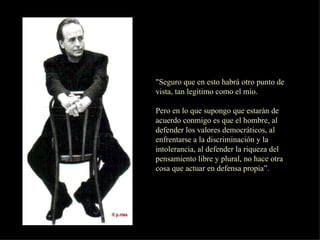 "Seguro que en esto habrá otro punto de vista, tan legítimo como el mío. Pero en lo que supongo que estarán de acuerdo conmigo es que el hombre, al defender los valores democráticos, al enfrentarse a la discriminación y la intolerancia, al defender la riqueza del pensamiento libre y plural, no hace otra cosa que actuar en defensa propia”.  