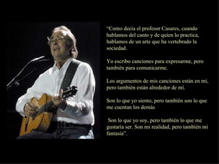 “ Como decía el profesor Casares, cuando hablamos del canto y de quien lo practica, hablamos de un arte que ha vertebrado la sociedad.  Yo escribo canciones para expresarme, pero también para comunicarme. Los argumentos de mis canciones están en mí, pero también están alrededor de mí. Son lo que yo siento, pero también son lo que me cuentan los demás Son lo que yo soy, pero también lo que me gustaría ser. Son mi realidad, pero también mi fantasía”.  