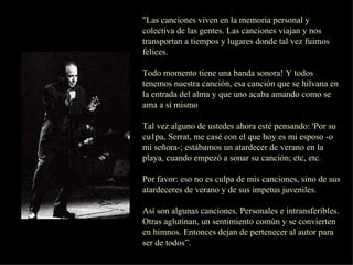 "Las canciones viven en la memoria personal y colectiva de las gentes. Las canciones viajan y nos transportan a tiempos y lugares donde tal vez fuimos felices.  Todo momento tiene una banda sonora! Y todos tenemos nuestra canción, esa canción que se hilvana en la entrada del alma y que uno acaba amando como se ama a sí mismo Tal vez alguno de ustedes ahora esté pensando: 'Por su cu1pa, Serrat, me casé con el que hoy es mi esposo -o mi señora-; estábamos un atardecer de verano en la playa, cuando empezó a sonar su canción; etc, etc. Por favor: eso no es culpa de mis canciones, sino de sus atardeceres de verano y de sus ímpetus juveniles. Así son algunas canciones. Personales e intransferibles. Otras aglutinan, un sentimiento común y se convierten en himnos. Entonces dejan de pertenecer al autor para  ser de todos”. 