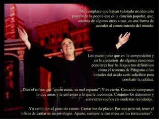 “ Me complace que hayan valorado ustedes esta parcela de la poesía que es la canción popular, que, además de algunas otras cosas, es una forma de acceder al conocimiento del mundo. Les puedo jurar que en  la composición y en la ejecución  de algunas canciones populares hay hallazgos tan definitivos como el teorema de Pitágoras o las virtudes del ácido acetilsalicílico para combatir la cefalea. Dice el refrán que “quien canta, su mal espanta”. Y es cierto. Cantando compartes lo que amas y te enfrentas a lo que te incomoda. Conjuras los demonios y conviertes sueños en modestas realidades.  Yo canto por el gusto de cantar. Cantar me da placer. Por eso para mí, tener el oficio de cantar es un privilegio. Aparte, siempre te dan mesa en los restaurantes”.  