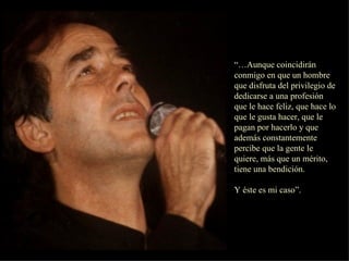 “… Aunque coincidirán conmigo en que un hombre que disfruta del privilegio de dedicarse a una profesión que le hace feliz, que hace lo que le gusta hacer, que le pagan por hacerlo y que además constantemente percibe que la gente le quiere, más que un mérito, tiene una bendición. Y éste es mi caso”.  