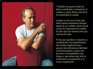 “ También me gusta la idea de haber contribuido a normalizar el catalán o, mejor dicho a devolver la normalidad al catalán. Aunque en mi caso no hay que darle mucha importancia porque, aparte de ser catalán, ejerzo de tal, y para mí expresarme en catalán ha sido algo tan natural como que crezcan las uñas. Si hay que agradecer a alguien su contribución a la normalización del catalán, hagámoslo por quienes han peleado por defender el derecho propio o ajeno, por devolver la normalidad a una lengua y una cultura que sólo la intolerancia, la ignorancia y el rencor marginaron”. 