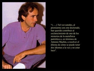 “ (…..) Tal vez ustedes, al premiarme con este doctorado, han querido contribuir al esclarecimiento de uno de los misterios de la metafísica patriótica o, en términos de Antonio Machín, a resolver el dilema de cómo se puede tener dos idiomas a la vez y no estar loco". 