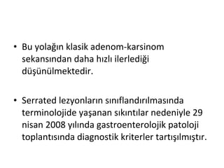 • Bu yolağın klasik adenom-karsinom
sekansından daha hızlı ilerlediği
düşünülmektedir.
• Serrated lezyonların sınıflandırılmasında
terminolojide yaşanan sıkıntılar nedeniyle 29
nisan 2008 yılında gastroenterolojik patoloji
toplantısında diagnostik kriterler tartışılmıştır.
 