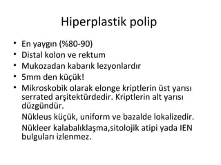 Hiperplastik polip
• En yaygın (%80-90)
• Distal kolon ve rektum
• Mukozadan kabarık lezyonlardır
• 5mm den küçük!
• Mikroskobik olarak elonge kriptlerin üst yarısı
serrated arşitektürdedir. Kriptlerin alt yarısı
düzgündür.
Nükleus küçük, uniform ve bazalde lokalizedir.
Nükleer kalabalıklaşma,sitolojik atipi yada IEN
bulguları izlenmez.
 