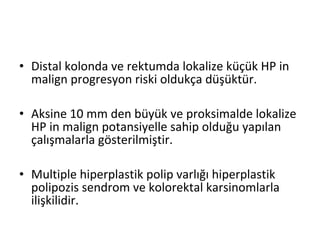 • Distal kolonda ve rektumda lokalize küçük HP in
malign progresyon riski oldukça düşüktür.
• Aksine 10 mm den büyük ve proksimalde lokalize
HP in malign potansiyelle sahip olduğu yapılan
çalışmalarla gösterilmiştir.
• Multiple hiperplastik polip varlığı hiperplastik
polipozis sendrom ve kolorektal karsinomlarla
ilişkilidir.
 