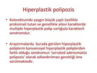 Hiperplastik polipozis
• Kolorektumda yaygın büyük çaplı özellikle
proksimali tutan ve genellikle ailevi karakterde
multiple hiperplastik polip varlığıyla karakterli
sendromdur.
• Araştırmalarda burada görülen hiperplastik
poliplerin konvansiyel hiperplastik poliplerden
farklı olduğu sendromun ‘serrated adenomatöz
polipozis’ olarak adlandırılması gerektiği öne
sürülmektedir.
 