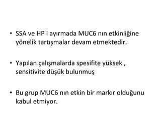 • SSA ve HP i ayırmada MUC6 nın etkinliğine
yönelik tartışmalar devam etmektedir.
• Yapılan çalışmalarda spesifite yüksek ,
sensitivite düşük bulunmuş
• Bu grup MUC6 nın etkin bir markır olduğunu
kabul etmiyor.
 