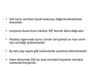 • SSA tanısı verirken bazal mukozayı değerlendirebilmek
önemlidir.
• Lezyonun bazal kısmı eksikse SSP demek daha doğrudur.
• Patoloji raporunda ayırıcı tanılar tartışılmalı ve niye sınırlı
tanı verildiği açıklanmalıdır
• Bu tanı çöp sepeti gibi kullanılarak suistimal edilmemelidir.
• Yakın dönemde SSA lar sesil serrated lezyonlar olarakta
isimlendirilmişlerdir.
 