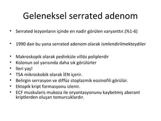 Geleneksel serrated adenom
• Serrated lezyonların içinde en nadir görülen varyanttır.(%1-6)
• 1990 dan bu yana serrated adenom olarak ismlendirilmekteydiler
• Makroskopik olarak pedinküle villöz poliplerdir
• Kolonun sol yarısında daha sık görülürler
• İleri yaş!
• TSA mikroskobik olarak İEN içerir.
• Belirgin serrasyon ve diffüz stoplazmik eozinofili görülür.
• Ektopik kript formasyonu izlenir.
• ECF muskularis mukoza ile oryantasyonunu kaybetmiş aberant
kriptlerden oluşan tomurcuklardır.
 