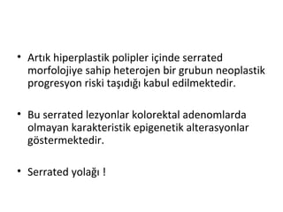 • Artık hiperplastik polipler içinde serrated
morfolojiye sahip heterojen bir grubun neoplastik
progresyon riski taşıdığı kabul edilmektedir.
• Bu serrated lezyonlar kolorektal adenomlarda
olmayan karakteristik epigenetik alterasyonlar
göstermektedir.
• Serrated yolağı !
 