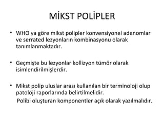 MİKST POLİPLER
• WHO ya göre mikst polipler konvensiyonel adenomlar
ve serrated lezyonların kombinasyonu olarak
tanımlanmaktadır.
• Geçmişte bu lezyonlar kollizyon tümör olarak
isimlendirilmişlerdir.
• Mikst polip uluslar arası kullanılan bir terminoloji olup
patoloji raporlarında belirtilmelidir.
Polibi oluşturan komponentler açık olarak yazılmalıdır.
 