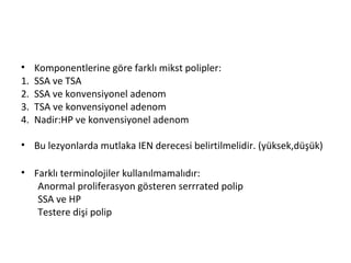 • Komponentlerine göre farklı mikst polipler:
1. SSA ve TSA
2. SSA ve konvensiyonel adenom
3. TSA ve konvensiyonel adenom
4. Nadir:HP ve konvensiyonel adenom
• Bu lezyonlarda mutlaka IEN derecesi belirtilmelidir. (yüksek,düşük)
• Farklı terminolojiler kullanılmamalıdır:
Anormal proliferasyon gösteren serrrated polip
SSA ve HP
Testere dişi polip
 