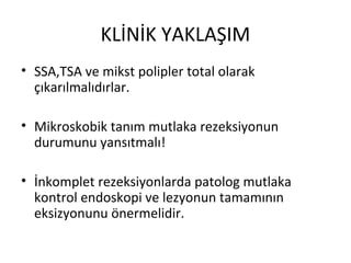 KLİNİK YAKLAŞIM
• SSA,TSA ve mikst polipler total olarak
çıkarılmalıdırlar.
• Mikroskobik tanım mutlaka rezeksiyonun
durumunu yansıtmalı!
• İnkomplet rezeksiyonlarda patolog mutlaka
kontrol endoskopi ve lezyonun tamamının
eksizyonunu önermelidir.
 