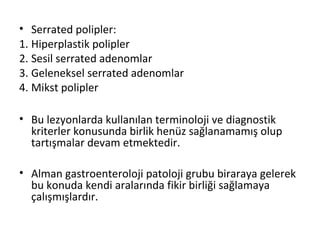 • Serrated polipler:
1. Hiperplastik polipler
2. Sesil serrated adenomlar
3. Geleneksel serrated adenomlar
4. Mikst polipler
• Bu lezyonlarda kullanılan terminoloji ve diagnostik
kriterler konusunda birlik henüz sağlanamamış olup
tartışmalar devam etmektedir.
• Alman gastroenteroloji patoloji grubu biraraya gelerek
bu konuda kendi aralarında fikir birliği sağlamaya
çalışmışlardır.
 