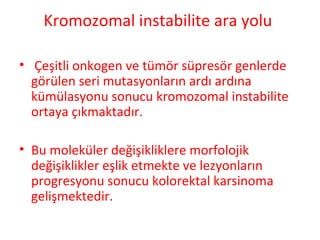 Kromozomal instabilite ara yolu
• Çeşitli onkogen ve tümör süpresör genlerde
görülen seri mutasyonların ardı ardına
kümülasyonu sonucu kromozomal instabilite
ortaya çıkmaktadır.
• Bu moleküler değişikliklere morfolojik
değişiklikler eşlik etmekte ve lezyonların
progresyonu sonucu kolorektal karsinoma
gelişmektedir.
 