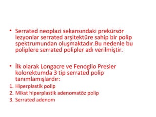 • Serrated neoplazi sekansındaki prekürsör
lezyonlar serrated arşitektüre sahip bir polip
spektrumundan oluşmaktadır.Bu nedenle bu
poliplere serrated polipler adı verilmiştir.
• İlk olarak Longacre ve Fenoglio Presier
kolorektumda 3 tip serrated polip
tanımlamışlardır:
1. Hiperplastik polip
2. Mikst hiperplastik adenomatöz polip
3. Serrated adenom
 