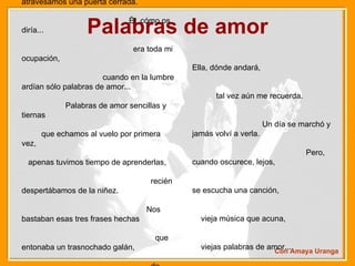 Palabras de amor Él me quiso tanto...  Yo aún sigo enamorada.  Juntos atravesamos una puerta cerrada.  Él, cómo os diría...  era toda mi ocupación,  cuando en la lumbre ardían sólo palabras de amor...  Palabras de amor sencillas y tiernas  que echamos al vuelo por primera vez,  apenas tuvimos tiempo de aprenderlas,  recién despertábamos de la niñez.  Nos bastaban esas tres frases hechas  que entonaba un trasnochado galán,  de historias de amor, sueños de poetas,  a los quince años no se saben más...  Con Amaya Uranga Ella, dónde andará,  tal vez aún me recuerda.  Un día se marchó y jamás volví a verla.  Pero, cuando oscurece, lejos,  se escucha una canción,  vieja música que acuna,  viejas palabras de amor...  Palabras de amor sencillas y tiernas  que echamos al vuelo por primera vez,  apenas tuvimos tiempo de aprenderlas,  recién despertábamos de la niñez.  Nos bastaban esas tres frases hechas  que entonaba un trasnochado galán,  de historias de amor, sueños de poetas,  a los quince años no se saben más...  A los quince años no se saben más... 