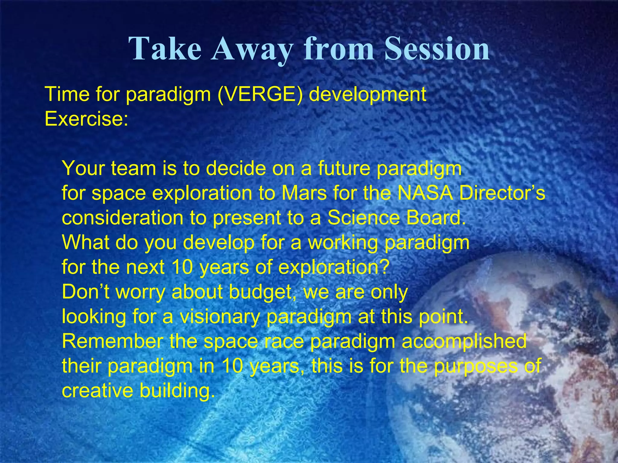 Take Away from Session Time for paradigm (VERGE) development  Exercise: Your team is to decide on a future paradigm for space exploration to Mars for the NASA Director’s consideration to present to a Science Board.  What do you develop for a working paradigm  for the next 10 years of exploration? Don’t worry about budget, we are only  looking for a visionary paradigm at this point. Remember the space race paradigm accomplished  their paradigm in 10 years, this is for the purposes of creative building. 