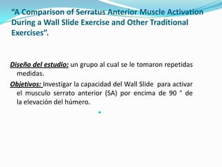 “A Comparison of Serratus Anterior Muscle Activation
During a Wall Slide Exercise and Other Traditional
Exercises”.
Diseño del estudio: un grupo al cual se le tomaron repetidas
medidas.
Objetivos: Investigar la capacidad del Wall Slide para activar
el musculo serrato anterior (SA) por encima de 90 ° de
la elevación del húmero.

 