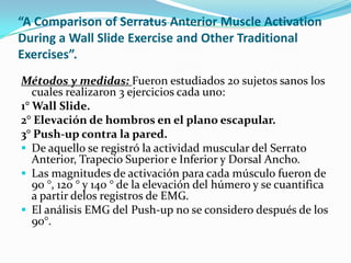 “A Comparison of Serratus Anterior Muscle Activation
During a Wall Slide Exercise and Other Traditional
Exercises”.
Métodos y medidas: Fueron estudiados 20 sujetos sanos los
cuales realizaron 3 ejercicios cada uno:
1° Wall Slide.
2° Elevación de hombros en el plano escapular.
3° Push-up contra la pared.
 De aquello se registró la actividad muscular del Serrato
Anterior, Trapecio Superior e Inferior y Dorsal Ancho.
 Las magnitudes de activación para cada músculo fueron de
90 °, 120 ° y 140 ° de la elevación del húmero y se cuantifica
a partir delos registros de EMG.
 El análisis EMG del Push-up no se considero después de los
90°.
 