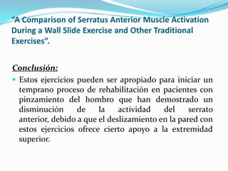 “A Comparison of Serratus Anterior Muscle Activation
During a Wall Slide Exercise and Other Traditional
Exercises”.
Conclusión:
 Estos ejercicios pueden ser apropiado para iniciar un
temprano proceso de rehabilitación en pacientes con
pinzamiento del hombro que han demostrado un
disminución de la actividad del serrato
anterior, debido a que el deslizamiento en la pared con
estos ejercicios ofrece cierto apoyo a la extremidad
superior.
 