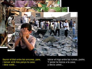 llaurar el blat entre les enrunes, pare, i tancar amb tres panys la casa; i deia vostè... labrar el trigo entre las ruinas, padre, Y poner la tranca a la casa; y decía usted... 