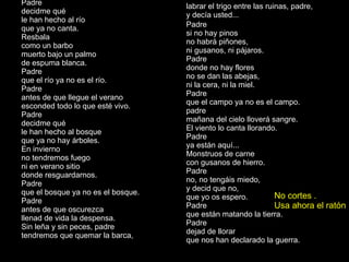 Padre si no hay pinos no habrá piñones, ni gusanos, ni pájaros. Padre donde no hay flores no se dan las abejas, ni la cera, ni la miel. Padre que el campo ya no es el campo. padre mañana del cielo lloverá sangre. El viento lo canta llorando. Padre ya están aquí... Monstruos de carne con gusanos de hierro. Padre no, no tengáis miedo, y decid que no, que yo os espero. Padre que están matando la tierra. Padre dejad de llorar que nos han declarado la guerra. Padre decidme qué le han hecho al río que ya no canta. Resbala como un barbo muerto bajo un palmo de espuma blanca. Padre que el río ya no es el río. Padre antes de que llegue el verano esconded todo lo que esté vivo. Padre decidme qué le han hecho al bosque que ya no hay árboles. En invierno no tendremos fuego ni en verano sitio donde resguardarnos. Padre que el bosque ya no es el bosque. Padre antes de que oscurezca llenad de vida la despensa. Sin leña y sin peces, padre tendremos que quemar la barca, labrar el trigo entre las ruinas, padre, y decía usted... No cortes . Usa ahora el ratón 