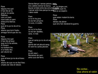 Pare digueu-me què li han fet al riu que ja no canta. Rellisca com un barb mort sota un pam d'escuma blanca.  Pare que el riu ja no és el riu. Pare abans que torni l'estiu amagui tot el que és viu. Pare digueu-me què li han fet al bosc que no hi ha arbres. A l'hivern no tindrem foc ni a l'estiu lloc per aturar-se. Pare que el bosc ja no és el bosc. Pare abans de que no es faci fosc ompliu de vida el rebost. ... Pare si no hi ha pins no es fan pinyons ni cucs, ni ocells. Pare on no hi ha flors no es fan abelles, cera, ni mel. Pare que el camp ja no és el camp. Pare demà del cel plourà sang. El vent ho canta plorant. Pare ja són aquí... Monstres de carn amb cucs de ferro. Sense llenya i sense peixos, pare, ens caldrà cremar la barca, llaurar el blat entre les enrunes, pare i tancar amb tres panys la casa i deia vostè Pare no, no tingeu por, i digueu que no, que jo us espero. Pare que estan matant la terra. Pare deixeu de plorar que ens han declarat la guerra. No cortes . Usa ahora el ratón 