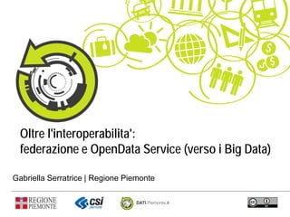 Oltre l'interoperabilita':
  federazione e OpenData Service (verso i Big Data)

Gabriella Serratrice | Regione Piemonte
 