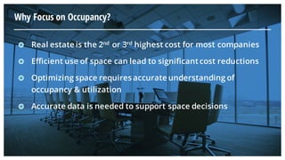 Why Focus on Occupancy?
Real estate is the 2nd or 3rd highest cost for most companies
Efficient use of space can lead to significant cost reductions
Optimizing space requires accurate understanding of
occupancy & utilization
Accurate data is needed to support space decisions
 