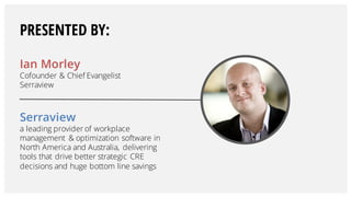 Ian Morley
Cofounder & Chief Evangelist
Serraview
Serraview
a leading provider of workplace
management & optimization software in
North America and Australia, delivering
tools that drive better strategic CRE
decisions and huge bottom line savings
PRESENTED BY:
 