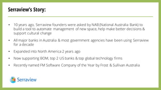 Serraview’s Story:
• 10 years ago, Serraview founders were asked by NAB (National Australia Bank) to
build a tool to automate management of new space, help make better decisions &
support cultural change
• All major banks in Australia & most government agencies have been using Serraview
for a decade
• Expanded into North America 2 years ago
• Now supporting BOM, top 2 US banks & top global technology firms
• Recently named FM Software Company of the Year by Frost & Sullivan Australia
 